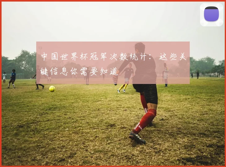 中国世界杯冠军次数统计:这些关键信息你需要知道