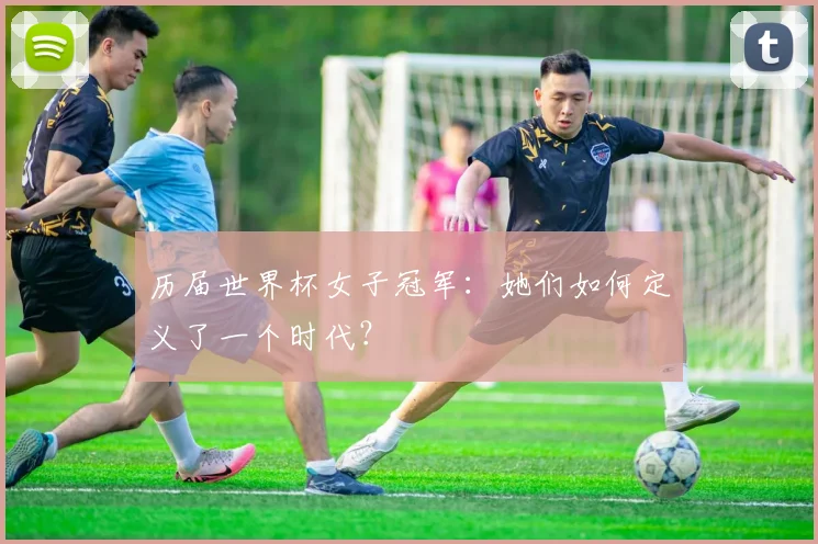 历届世界杯女子冠军：她们如何定义了一个时代？